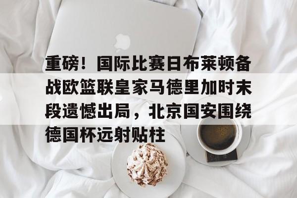 九游娱乐-包含重磅！国际比赛日布莱顿备战欧篮联皇家马德里加时末段遗憾出局，北京国安围绕德国杯远射贴柱的词条