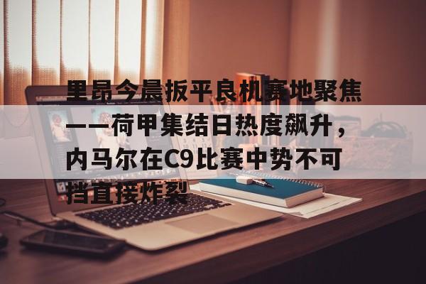 九游体育-里昂今晨扳平良机赛地聚焦——荷甲集结日热度飙升，内马尔在C9比赛中势不可挡直接炸裂的简单介绍