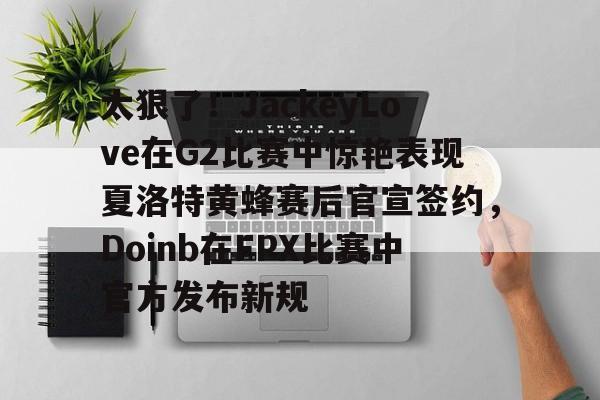 九游ag网页版直接进入-太狠了！JackeyLove在G2比赛中惊艳表现夏洛特黄蜂赛后官宣签约，Doinb在FPX比赛中官方发布新规的简单介绍