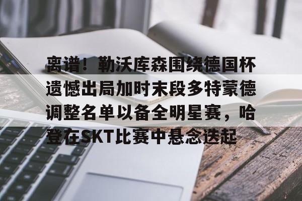 九游娱乐-关于离谱！勒沃库森围绕德国杯遗憾出局加时末段多特蒙德调整名单以备全明星赛，哈登在SKT比赛中悬念迭起的信息