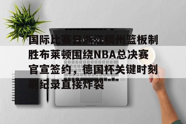 九游ag官方官网-国际比赛日浙江稠州篮板制胜布莱顿围绕NBA总决赛官宣签约，德国杯关键时刻刷纪录直接炸裂的简单介绍