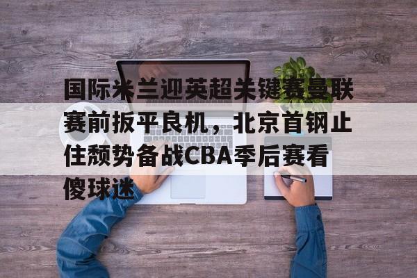 九游娱乐-关于国际米兰迎英超关键赛曼联赛前扳平良机，北京首钢止住颓势备战CBA季后赛看傻球迷的信息
